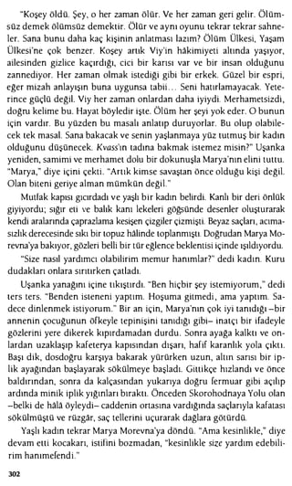 "Koşey öldü. Şey, o her zaman ölür. Ve her zaman geri gelir. Ölüm­
süz demek ölümsüz demektir. Ölür ve aynı oyunu tekrar tekrar sahne­
ler. Sana bunu daha kaç kişinin anlatması lazım? Ölüm Ülkesi, Yaşam
Ülkesi'ne çok benzer. Koşey artık Viy'in hakimiyeti altında yaşıyor,
ailesinden gizlice kaçırdığı, cici bir karısı var ve bir insan olduğunu
zannediyor. Her zaman olmak istediği gibi bir erkek. Güzel bir espri,
eğer mizah anlayışın buna uygunsa tabii . . . Seni hatırlamayacak. Yete­
rince güçlü değil. Viy her zaman onlardan daha iyiydi. Merhametsizdi,
doğru kelime bu. Hayat böyledir işte. Ölüm her şeyi yok eder. O bunun
için vardır. Bu yüzden bu masalı anlatıp duruyorlar. Bu olup olabile­
cek tek masal. Sana bakacak ve senin yaşlanmaya yüz tutmuş bir kadın
olduğunu düşünecek. Kvass'm tadına bakmak istemez misin?" Uşanka
yeniden, samimi ve merhamet dolu bir dokunuşla Marya'nın elini tuttu.
"Marya," diye içini çekti. "Artık kimse savaştan önce olduğu kişi değil.
Olan biteni geriye alman mümkün değil."
Mutfak kapısı gıcırdadı ve yaşlı bir kadın belirdi. Kanlı bir deri önlük
giyiyordu; sığır eti ve balık kanı lekeleri göğsünde desenler oluşturarak
kendi aralarında çaprazlama kesişen çizgiler çizmişti. Beyaz saçları, acıma­
sızlık derecesinde sıkı bir topuz halinde toplanmıştı. Doğrudan Marya Mo­
revna'ya bakıyor, gözleri belli bir tür eğlence beklentisi içinde ışıldıyordu.
"Size nasıl yardımcı olabilirim memur hanımlar?" dedi kadın. Kuru
dudakları onlara sırıtırken çatladı.
Uşanka yanağını içine tıkıştırdı. "Ben hiçbir şey istemiyorum," dedi
ters ters. "Benden isteneni yaptım. Hoşuma gitmedi , ama yaptım. Sa­
dece dinlenmek istiyorum." Bir an için, Marya'nın çok iyi tanıdığı -bir
annenin çocuğunun öfkeyle tepinişini tanıdığı gibi- inatçı bir ifadeyle
gözlerini yere dikerek kıpırdamadan durdu. Sonra ayağa kalktı ve on­
lardan uzaklaşıp kafeterya kapısından dışarı, hafif karanlık yola çıktı.
Başı dik, dosdoğru karşıya bakarak yürürken uzun, alım sarısı bir ip­
lik ayağından başlayarak sökülmeye başladı. Gittikçe hızlandı ve önce
baldırından, sonra da kalçasından yukarıya doğru fermuar gibi açılıp
ardında minik iplik yığınları bıraktı. Önceden Skorohodnaya Yolu olan
-belki de hala öyleydi- caddenin ortasına vardığında saçlarıyla kafatası
sökülmüştü ve rüzgar, saç tellerini uçurarak dağlara götürdü.
Yaşlı kadın tekrar Marya Morevna'ya döndü. "Ama kesinlikle," diye
devam etti kocakarı, istifini bozmadan, "kesinlikle size yardım edebili­
rim hanımefendi."
302
 