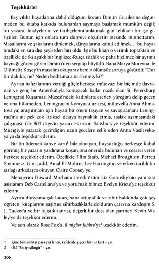 Teşekkürler
Beş yıldır hayatlarına dahil olduğum kocam Dimitri ile ailesine değin­
meden bu kitaba katkıda bulunanları saymaya başlamak mümkün değil;
bir yazara, hikayelerini ve tarihçelerini anlatmak gibi tehlikeli bir işe gi­
riştiler. Bunun için onlara tüm dünyevi ölçütlerin ötesinde minnettarım.
Masallarını ve şakalarını dinlemek, dünyalarına kabul edilmek. . . bu haya­
tımdaki en sıra dışı şeylerden biri oldu. işte bu kitap o verimli topraktan ve
özellikle de iki ayaklı bir İngilizce-Rusça sözlük ve paha biçilmez bir ayrımı
kaynağı görevi gören Dimitri'den serpilip büyüdü. Bana Marya Morevna ile
Ölümsüz Koşey'in masalını okuyarak beni o ölümsüz soruya götürdü: "Dur
bir dakika, ne? Neden bodruma zincirlenmiş ki?"
Ayrıca hafızalarının verdiği güçle herkese mütevazı bir biçimde davra­
nan ve genç bir Amerikalıyla konuşacak kadar nazik olan St. Petersburg
Leningrad Kuşatması Müzesi'ndeki kadınlara; eserleri yüreğimi delip geçen
ve ona hükmeden, Leningrad'ın koruyucu azizesi, müteveffa Anna Ahma­
tova'ya; araştırmam için hayati bir önem taşıyan ve savaş zamanı Lening­
rad'ına ait pek çok fiziksel detaya kaynaklık etmiş, taslak aşamasındaki
çalışması The 900 Days'in yazarı Harrison Salisbury'ye teşekkür ederim.
Müziğiyle yazarak geçirdiğim uzun gecelere eşlik eden Anna Vasilevska­
ya'ya da teşekkür ederim.
Bir ön ödemeli kahve kartı1 bile olmayan, huysuzluğu herkesçe kabul
görmüş bir yazarın yardımına koşan, ona öneride bulunan ve cesaret veren
herkese teşekkür ederim. Özellikle Tiffin Staib, Michael Broughton, Ferrett
Steinmetz, Gini judd, Amal El-Mohtar, Lee Harrington ve erken tarihli bir
taslağı arkadaşça okuyan Claire Cooney'ye.
Menajerim Howard Morhaim ile editörüm Liz Gorinsky'nin yanı sıra
asistanım Deb Castellano'ya ve yorulmak bilmez Evelyn Kriete'ye teşekkür
ederim.
Ayrıca dünyama ışık katan, bana orijinallik ve sihir hakkında çok şey
öğreten, kitaplarımı şaşırtıcı sihirbazlıklarla dolduran çarevna kardeşim S.
J. Tucker'a ve bir lojistik tanrısı, değerli bir dost olan partneri Kevin Wi­
ley'ye de teşekkür ederim.
Ve son olarak Rosc Fox'a, il miglior.fabbro'ya2 teşekkür ederim.
ı içine belli miktar para yüklenen, kafelerde geçerli bir tür kart - ç.n.
2 (İt.) "En iyi çilingir" - ç.n.
306
 
