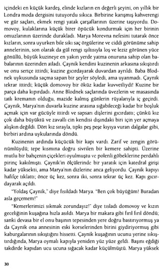içindeki en küçük kardeş, elinde kızların en değerli şeyini, on yıllık bir
Londra moda dergisini tutuyordu sıkıca. Birbirine karışmış kahverengi
ve gür saçları, ekmek rengi yatak çarşaflarının üzerine taşıyordu. Do­
movoy, kulaklarına küçük birer öpücük kondurmak için her birinin
omuzlarının üzerinde durakladı. Marya Morevna nefesini tutarak önce
kızların, sonra uyurken bile sıkı saç örgülerine ve ciddi görünüme sahip
annelerinin, son olarak da gül rengi ışıltısıyla loş ve leziz görünen yüce
gönüllü , büyük kuzineye en yakın yerde yatma onuruna sahip olan ba­
balarının üzerinden atladı. Çaynik kendini kuzinenin arkasına sıkıştırdı
ve onu sertçe ittirdi; kuzine gıcırdayarak duvardan ayrıldı. Baba Blod­
nek uykusunda saçma sapan bir şeyler söyledi, ama uyanmadı . Çaynik
tekrar ittirdi; küçük domovoy bir öküz kadar kuvvetliydi' Kuzine bir
parça daha kıpırdadı. Anne Blodnek saçlarında üvezlerin ve masasında
tatlı kremanın olduğu, mazide kalmış günlerin rüyalarıyla iç geçirdi.
Çaynik, Marya'nın duvarla kuzine arasına sığabileceği kadar bir boşluk
açmak için var gücüyle ittirdi ve sapsarı dişlerini gıcırdattı ; çünkü kız
çok daha büyüktü ve zavallı cin kendisi dışındaki biri için yer açmaya
alışkın değildi. Dört kız sırayla, tıpkı peş peşe kıyıya vuran dalgalar gibi,
birbiri ardına uykularında döndü.
Kuzinenin ardında küçücük bir kapı vardı. Zarif ve zengin görü­
nümlüydü; tepe kısmına doğru sivrilen bir kemere sahipti. Üzerine
mutlu bir bahçenin çiçekleri oyulmuştu ve polenli göbeklerine perdahlı
pirinç kakılmıştı. Çaynik'in ölçülerinde bir yaratık için katedral girişi
kadar yüksekti, ama Marya'nın dizlerine anca geliyordu. Çaynik kapıyı
hafifçe tıklattı; önce üç kez, sonra iki, sonra tekrar üç kez. Kapı gıcır­
dayarak açıldı.
"Yoldaş Çaynik," diye fısıldadı Marya. "Ben çok büyüğüm! Buradan
asla geçememı"
"Kemerlerimizi sıkmak zorundayız'" diye tısladı domovoy ve kızın
geceliğinin kuşağına hızla asıldı. Marya bir makara gibi fırıl fırıl döndü;
sanki devasa bir el onu başının tepesinden yere doğru bastırıyormuş ya
da Çaynik ona annesinin eski korselerinden birini giydiriyormuş gibi
kaburgalarının sıkıştığını hissetti. Çaynik kuşağının ucunu yerine sıkış­
tırdığında, Marya oymalı kapıyla yeniden yüz yüze geldi. Başını eğdiği
takdirde kapıdan ucu ucuna sığacak kadar küçülmüştü. Marya yüksek
30
 