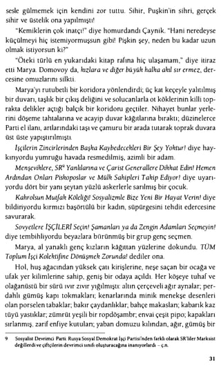 sesle gülmemek için kendini zor tuttu. Sihir, Puşkin'in sihri, gerçek
sihir ve üstelik ona yapılmıştı'
"Kemiklerin çok inatçı'" diye homurdandı Çaynik. "Hani neredeyse
küçülmeyi hiç istemiyormuşsun gibi! Pişkin şey, neden bu kadar uzun
olmak istiyorsun ki7"
"Öteki türlü en yukarıdaki kitap rafına hiç ulaşamam," diye itiraz
etti Marya. Domovoy da, kızlara ve diğer büyük halka akıl sır ermez, der­
cesine omuzlarını silkti.
Marya'yı rutubetli bir koridora yönlendirdi; üç kat keçeyle yalıtılmış
bir duvarı, taşlık bir çıkış deliğini ve solucanlarla ot köklerinin killi top­
rakta delikler açtığı balçık bir koridoru geçtiler. Nihayet bunlar yerle­
rini döşeme tahtalarına ve acayip duvar kağıtlarına bıraktı; düzinelerce
Parti el ilanı, artlarındaki taşı ve çamuru bir arada tutarak toprak duvara
üst üste yapıştırılmıştı.
lşçilerin Zincirlerinden Başka Kaybedecekleri Bir Şey Yoktur! diye hay­
kırıyordu yumruğu havada resmedilmiş, azimli bir adam.
Menşeviklere, SR9 Yanlılanna ve Çarist Generallere Dikkat Edin! Hemen
Ardından Onlan Piskoposlar ve Mülk Sahipleri Takip Ediyor! diye uyarı­
yordu dört bir yanı şeytan yüzlü askerlerle sarılmış bir çocuk.
Kahrolsun Mutfak Köleliği! Sosyalizmle Bize Yeni Bir Hayat Verin! diye
bildiriyordu kırmızı başörtülü bir kadın, süpürgesini tehdit edercesine
savurarak.
Sovyetlere iŞÇiLERi Seçin! Şamanlan ya da Zengin Adamlan Seçmeyin!
diye tembihliyordu beyazlara bürünmüş bir grup genç seçmen.
Marya, al yanaklı genç kızların kağıttan yüzlerine dokundu. TÜM
Toplum lşçi Kolektifine Dönüşmek Zorunda! dediler ona.
Hol, huş ağacından yüksek çatı kirişlerine, neşe saçan bir ocağa ve
ufak yer kilimlerine sahip, geniş bir odaya açıldı. Her köşeye tuhaf ve
olağanüstü bir sürü ıvır zıvır yığılmıştı: altın çerçeveli ağır aynalar; per­
dahlı gümüş kapı tokmakları; kenarlarında minik menekşe desenleri
olan porselen tabaklar; bakır çaydanlıklar; bahçe makaslan; kabarık kaz
tüyü yastıklar; zümrüt yeşili bir ropdöşambr; envai çeşit pipo; kapakları
sırlanmış, zarif enfiye kutulan; yaban domuzu kılından, ağır, gümüş bir
9 Sosyalist Devrimci Parti: Rusya Sosyal Demokrat İşçi Partisi'nden farklı olarak SR'liler Marksist
değillerdi ve çiftçilerin devrimci sınıfı oluşturacağına inanıyorlardı - ç.n.
31
 