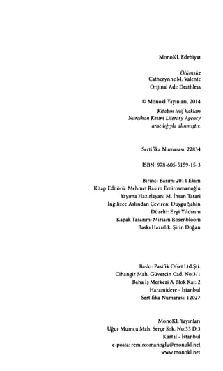 MonoKL Edebiyat
Ölümsüz
Catherynne M. Valente
Orijinal Adı: Deathless
© Monokl Yayınları, 2014
Kitabın telifhakları
Nurcihan Kesim Literary Agency
aracılığıyla alınmıştır.
Sertifika Numarası: 22834
ISBN: 978-605-5159-15-3
Birinci Basım: 2014 Ekim
Kitap Editörü: Mehmet Rasim Emirosmanoğlu
Yayıma Hazırlayan: M. Ihsan Tatari
İngilizce Aslından Çeviren: Duygu Şahin
Düzelti: Ezgi Yıldırım
Kapak Tasarım: Miriam Rosenbloom
Baskı Hazırlık: Şirin Doğan
Baskı: Pasifik Ofset Ltd.Şti.
Cihangir Mah. Güvercin Cad. No:3/1
Baha İş Merkezi A Blok Kat: 2
Haramidere - lstanbul
Sertifika Numarası: 12027
MonoKL Yayınları
Uğur Mumcu Mah. Serçe Sok. No:33 D:3
Kartal - İstanbul
e-posta: remirosmanoglu@monokl.net
www.monokl.net
 
