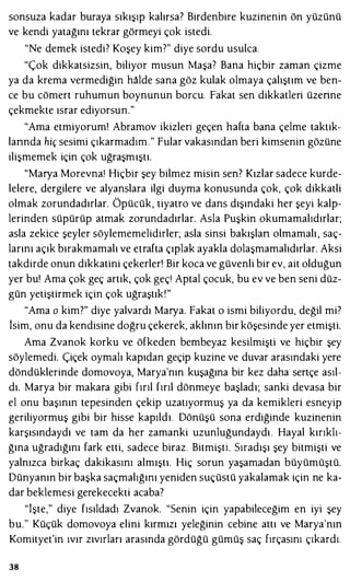 sonsuza kadar buraya sıkışıp kalırsa? Birdenbire kuzinenin ön yüzünü
ve kendi yatağını tekrar görmeyi çok istedi.
"Ne demek istedi? Koşey kim?" diye sordu usulca.
"Çok dikkatsizsin, biliyor musun Maşa? Bana hiçbir zaman çizme
ya da krema vermediğin halde sana göz kulak olmaya çalıştım ve ben­
ce bu cömert ruhumun boynunun borcu. Fakat sen dikkatleri üzerine
çekmekte ısrar ediyorsun."
"Ama etmiyorum! Abramov ikizleri geçen hafta bana çelme taktık­
lannda hiç sesimi çıkarmadım." Fular vakasından beri kimsenin gözüne
ilişmemek için çok uğraşmıştı.
"Marya Morevnaı Hiçbir şey bilmez misin sen? Kızlar sadece kurde­
lelere, dergilere ve alyanslara ilgi duyma konusunda çok, çok dikkatli
olmak zorundadırlar. Öpücük, tiyatro ve dans dışındaki her şeyi kalp­
lerinden süpürüp atmak zorundadırlar. Asla Puşkin okumamalıdırlar;
asla zekice şeyler söylememelidirler; asla sinsi bakışlan olmamalı, saç­
larını açık bırakmamalı ve etrafta çıplak ayakla dolaşmamalıdırlar. Aksi
takdirde onun dikkatini çekerler! Bir koca ve güvenli bir ev, ait olduğun
yer bu! Ama çok geç artık, çok geçı Aptal çocuk, bu ev ve ben seni düz­
gün yetiştirmek için çok uğraştık!"
"Ama o kim?" diye yalvardı Marya. Fakat o ismi biliyordu, değil mi?
İsim, onu da kendisine doğru çekerek, aklının bir köşesinde yer etmişti.
Ama Zvanok korku ve öfkeden bembeyaz kesilmişti ve hiçbir şey
söylemedi. Çiçek oymalı kapıdan geçip kuzine ve duvar arasındaki yere
döndüklerinde domovoya, Marya'nın kuşağına bir kez daha sertçe asıl­
dı. Marya bir makara gibi fırıl fırıl dönmeye başladı; sanki devasa bir
el onu başının tepesinden çekip uzatıyormuş ya da kemikleri esneyip
geriliyormuş gibi bir hisse kapıldı. Dönüşü sona erdiğinde kuzinenin
karşısındaydı ve tam da her zamanki uzunluğundaydı. Hayal kırıklı­
ğına uğradığını fark etti, sadece biraz. Bitmişti. Sıradışı şey bitmişti ve
yalnızca birkaç dakikasını almıştı. Hiç sorun yaşamadan büyümüştü.
Dünyanın bir başka saçmalığını yeniden suçüstü yakalamak için ne ka­
dar beklemesi gerekecekti acaba?
"İşte," diye fısıldadı Zvanok. "Senin için yapabileceğim en iyi şey
bu." Küçük domovoya elini kırmızı yeleğinin cebine attı ve Marya'nın
Komityet'in ıvır zıvırları arasında gördüğü gümüş saç fırçasını çıkardı.
38
 