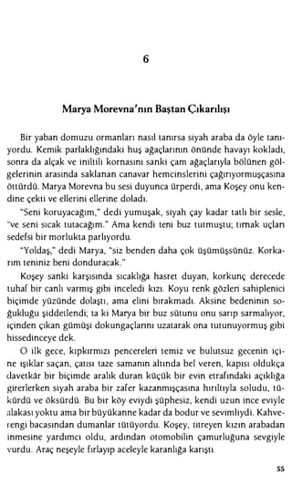 6
Marya Morevna'nın Baştan Çıkarılışı
Bir yaban domuzu ormanları nasıl tanırsa siyah araba da öyle tanı­
yordu. Kemik parlaklığındaki huş ağaçlarının önünde havayı kokladı,
sonra da alçak ve iniltili kornasını sanki çam ağaçlarıyla bölünen göl­
gelerinin arasında saklanan canavar hemcinslerini çağırıyormuşçasına
öttürdü. Marya Morevna bu sesi duyunca ürperdi, ama Koşey onu ken­
dine çekti ve ellerini ellerine doladı.
"Seni koruyacağım," dedi yumuşak, siyah çay kadar tatlı bir sesle,
"ve seni sıcak tutacağım." Ama kendi teni buz tutmuştu; tırnak uçlan
sedefsi bir morlukla parlıyordu.
"Yoldaş," dedi Marya, "siz benden daha çok üşümüşsünüz. Korka­
rım teniniz beni donduracak."
Koşey sanki karşısında sıcaklığa hasret duyan, korkunç derecede
tuhaf bir canlı varmış gibi inceledi kızı. Koyu renk gözleri sahiplenici
biçimde yüzünde dolaştı , ama elini bırakmadı. Aksine bedeninin so­
ğukluğu şiddetlendi; ta ki Marya bir buz sütunu onu sarıp sarmalıyor,
içinden çıkan gümüşi dokungaçlannı uzatarak ona tutunuyormuş gibi
hissedinceye dek.
O ilk gece, kıpkırmızı pencereleri temiz ve bulutsuz gecenin içi­
ne ışıklar saçan, çatısı taze samanın altında bel veren, kapısı oldukça
davetkar bir biçimde aralık duran küçük bir evin etrafındaki açıklığa
girerlerken siyah araba bir zafer kazanmışçasına hırıltıyla soludu, tü­
kürdü ve öksürdü. Bu bir köy eviydi şüphesiz, kendi uzun ince eviyle
alakası yoktu ama bir büyükanne kadar da bodur ve sevimliydi. Kahve­
rengi bacasından dumanlar tütüyordu. Koşey, titreyen kızın arabadan
inmesine yardımcı oldu, ardından otomobilin çamurluğuna sevgiyle
vurdu. Araç neşeyle fırlayıp aceleyle karanlığa karıştı.
55
 