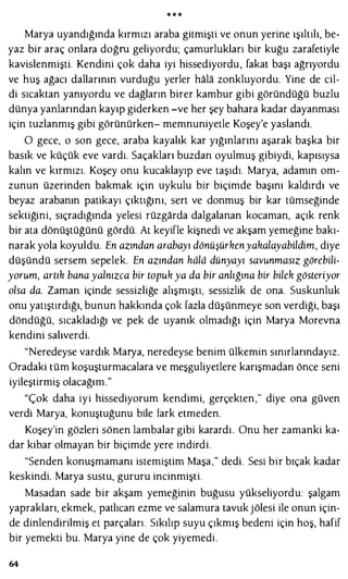 * * *
Marya uyandığında kırmızı araba gitmişti ve onun yerine ışıltılı, be­
yaz bir araç onlara doğru geliyordu; çamurlukları bir kuğu zarafetiyle
kavislenmişti. Kendini çok daha iyi hissediyordu, fakat başı ağrıyordu
ve huş ağacı dallarının vurduğu yerler hala zonkluyordu. Yine de cil­
di sıcaktan yanıyordu ve dağların birer kambur gibi göründüğü buzlu
dünya yanlarından kayıp giderken -ve her şey bahara kadar dayanması
için tuzlanmış gibi görünürken- memnuniyetle Koşey'e yaslandı.
O gece, o son gece, araba kayalık kar yığınlarını aşarak başka bir
basık ve küçük eve vardı. Saçakları buzdan oyulmuş gibiydi, kapısıysa
kalın ve kırmızı. Koşey onu kucaklayıp eve taşıdı. Marya, adamın om­
zunun üzerinden bakmak için uykulu bir biçimde başını kaldırdı ve
beyaz arabanın patikayı çıktığını, sert ve donmuş bir kar tümseğinde
sektiğini, sıçradığında yelesi rüzgarda dalgalanan kocaman, açık renk
bir ata dönüştüğünü gördü. At keyifle kişnedi ve akşam yemeğine bakı­
narak yola koyuldu. En azından arabayı dönüşürkenyakalayabildim, diye
düşündü sersem sepelek. En azından hdld dünyayı savunmasız görebili­
yorum, artık bana yalnızca bir topuk ya da bir anlığına bir bilek gösteriyor
olsa da. Zaman içinde sessizliğe alışmıştı, sessizlik de ona. Suskunluk
onu yatıştırdığı, bunun hakkında çok fazla düşünmeye son verdiği, başı
döndüğü, sıcakladığı ve pek de uyanık olmadığı için Marya Morevna
kendini salıverdi.
"Neredeyse vardık Marya, neredeyse benim ülkemin sınırlarındayız.
Oradaki tüm koşuşturmacalara ve meşguliyetlere karışmadan önce seni
iyileştirmiş olacağım."
"Çok daha iyi hissediyorum kendimi, gerçekten," diye ona güven
verdi Marya, konuştuğunu bile fark etmeden.
Koşey'in gözleri sönen lambalar gibi karardı. Onu her zamanki ka­
dar kibar olmayan bir biçimde yere indirdi.
"Senden konuşmamam istemiştim Maşa," dedi . Sesi bir bıçak kadar
keskindi. Marya sustu, gururu incinmişti.
Masadan sade bir akşam yemeğinin buğusu yükseliyordu: şalgam
yaprakları, ekmek, patlıcan ezme ve salamura tavuk jölesi ile onun için­
de dinlendirilmiş et parçaları. Sıkılıp suyu çıkmış bedeni için hoş, hafif
bir yemekti bu. Marya yine de çok yiyemedi.
64
 