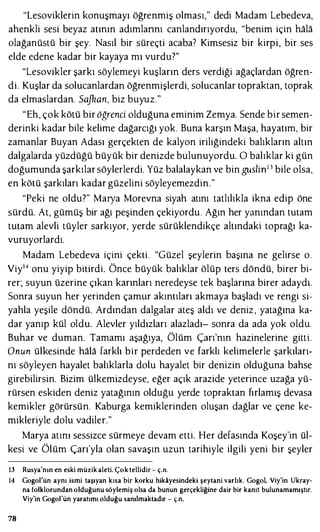 "Lesoviklerin konuşmayı öğrenmiş olması," dedi Madam Lebedeva,
ahenkli sesi beyaz atının adımlannı canlandırıyordu, "benim için hala
olağanüstü bir şey. Nasıl bir süreçti acaba? Kimsesiz bir kirpi, bir ses
elde edene kadar bir kayaya mı vurdu?"
"Lesovikler şarkı söylemeyi kuşların ders verdiği ağaçlardan öğren-
di. Kuşlar da solucanlardan öğrenmişlerdi, solucanlar topraktan, toprak
da elmaslardan. Sajkan, biz buyuz."
"Eh, çok kötü bir öğrenci olduğuna eminim Zemya. Sende bir semen­
derinki kadar bile kelime dağarcığı yok. Buna karşın Maşa, hayatım, bir
zamanlar Buyan Adası gerçekten de kalyon iriliğindeki balıkların altın
dalgalarda yüzdüğü büyük bir denizde bulunuyordu. O balıklar ki gün
doğumunda şarkılar söylerlerdi. Yüz balalaykan ve bin guslin13 bile olsa,
en kötü şarkıları kadar güzelini söyleyemezdin."
"Peki ne oldu?" Maıya Morevna siyah atını tatlılıkla ikna edip öne
sürdü. At, gümüş bir ağı peşinden çekiyordu. Ağın her yanından tutam
tutam alevli tüyler sarkıyor, yerde sürüklendikçe altındaki toprağı ka­
vuruyorlardı.
Madam Lebedeva içini çekti. "Güzel şeylerin başına ne gelirse o.
Viy14 onu yiyip bitirdi. Önce büyük balıklar ölüp ters döndü, birer bi­
rer; suyun üzerine çıkan karınları neredeyse tek başlarına birer adaydı.
Sonra suyun her yerinden çamur akıntıları akmaya başladı ve rengi si­
yahla yeşile döndü. Ardından dalgalar ateş aldı ve deniz, yatağına ka­
dar yanıp kül oldu. Alevler yıldızları alazladı- sonra da ada yok oldu.
Buhar ve duman. Tamamı aşağıya, Ölüm Çarı'nın hazinelerine gitti.
Onun ülkesinde hala farklı bir perdeden ve farklı kelimelerle şarkıları­
nı söyleyen hayalet balıklarla dolu hayalet bir denizin olduğuna bahse
girebilirsin. Bizim ülkemizdeyse, eğer açık arazide yeterince uzağa yü­
rürsen eskiden deniz yatağının olduğu yerde topraktan fırlamış devasa
kemikler görürsün. Kaburga kemiklerinden oluşan dağlar ve çene ke­
mikleriyle dolu vadiler."
Maıya atını sessizce sürmeye devam etti. Her defasında Koşey'in ül­
kesi ve Ölüm Çarı'yla olan savaşın uzun tarihiyle ilgili yeni bir şeyler
13 Rusya'nın en eski müzik aleti. Çoktellidir - ç.n.
14 Gogol'ün aynı ismi taşıyan kısa bir korku hikayesindeki şeytani varlık. Gogol, Viy'in Ukray­
na folklorundan olduğunu söylemiş olsa da bunun gerçekliğine dair bir kanıt bulunamamıştır.
Viy'in Gogol'ün yaratımı olduğu sanılmaktadır - ç.n.
78
 