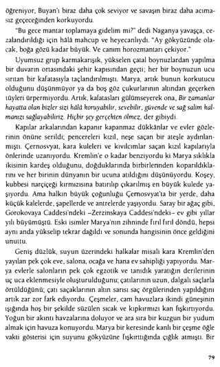 öğreniyor, Buyan'ı biraz daha çok seviyor ve savaşın biraz daha acıma­
sız geçeceğinden korkuyordu.
"Bu gece mantar toplamaya gidelim mi7" dedi Naganya yavaşça, ce­
zalandırıldığı için hala mahcup ve heyecanlıydı. "Ay gökyüzünde ola­
cak, boğa gözü kadar büyük. Ve canım horozmantarı çekiyor."
Uyumsuz grup karmakarışık, yükselen çatal boynuzlardan yapılma
bir duvarın ortasındaki şehir kapısından geçti ; her bir boynuzun ucu
sırıtan bir kafatasıyla taçlandırılmıştı. Marya, artık bunun korkutucu
olduğunu düşünmüyor ya da boş göz çukurlarının altından geçerken
tüyleri ürpermiyordu. Artık, kafatasları gülümseyerek ona, Bir zamanlar
hayatta olan bizler sizi hala koruyabilir, sevebilir, güvende ve sağ salim kal­
manızı sağlayabiliriz. Hiçbir şey gerçekten ölmez, der gibiydi.
Kapılar arkalarından kapanır kapanmaz dükkanlar ve evler gözle­
rinin önüne serildi; pencereleri kızıl , neşe saçan bir ateşle aydınlan­
mıştı. Çernosvyat, kara kuleleri ve kıvılcımlar saçan kızıl kapılarıyla
önlerinde uzanıyordu. Kremlin'e o kadar benziyordu ki Marya sıklıkla
ikisinin kardeş olduğunu, doğduklarında birbirlerinden koparıldıkla­
rını ve her birinin dünyanın bir ucuna atıldığını düşünüyordu. Koşey,
kubbesi narçiçeği kırmızısına batırılıp çıkarılmış en büyük kulede ya­
şıyordu. Ama halkın büyük çoğunluğu Çernosvyat'ta bir yerde, daha
küçük kalelerde , şapellerde ve antrelerde yaşıyordu. Saray bir ağaç gibi,
Gorokovaya Caddesi'ndeki -Zerzinskaya Caddesi'ndeki- ev gibi yıllar
yılı büyümüştü. Eski isimler Marya'nın zihninde fırıl fırıl döndü, hepsi
aynı anda yükselip tekrar dağıldı ve sonunda hangisinin önce geldiğini
unuttu.
Geniş düzlük, suyun üzerindeki halkalar misali kara Kremlin'den
yayılan pek çok eve, salona, ocağa ve hana ev sahipliği yapıyordu. Mar­
ya evlerle salonların pek çok egzotik ve tanıdık yaratığın derilerinin
uç uca eklenmesiyle oluşturulduğunu; çatılarının uzun, dalgalı saçlarla
örtüldüğünü; çatı saçaklarının altın sarısı saç örgülerinden yapıldığını
artık zar zor fark ediyordu. Çeşmeler, cam havuzlara ikindi güneşinin
ışığında hoş bir şekilde süzülen sıcak ve kıpkırmızı kan fışkırtıyordu.
Yoğun bir akıntı havzalarına doluyor ve ara sıra bir kuzgun bir yudum
almak için havuza konuyordu. Marya bir keresinde kanlı bir çeşme öğle
vakti gösterisi için suyunu gökyüzüne fışkırttığında çığlık atmıştı. Bir
79
 