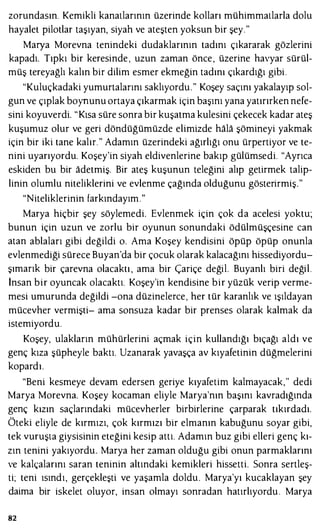 zorundasın. Kemikli kanatlarının üzerinde kolları mühimmatlarla dolu
hayalet pilotlar taşıyan, siyah ve ateşten yoksun bir şey."
Marya Morevna tenindeki dudaklarının tadını çıkararak gözlerini
kapadı. Tıpkı bir keresinde , uzun zaman önce, üzerine havyar sürül­
müş tereyağlı kalın bir dilim esmer ekmeğin tadını çıkardığı gibi.
"Kuluçkadaki yumurtalarını saklıyordu." Koşey saçını yakalayıp sol­
gun ve çıplak boynunu ortaya çıkarmak için başını yana yatırırken nefe­
sini koyuverdi. "Kısa süre sonra bir kuşatma kulesini çekecek kadar ateş
kuşumuz olur ve geri döndüğümüzde elimizde hala şömineyi yakmak
için bir iki tane kalır. " Adamın üzerindeki ağırlığı onu ürpertiyor ve te­
nini uyarıyordu. Koşey'in siyah eldivenlerine bakıp gülümsedi. "Ayrıca
eskiden bu bir adetmiş. Bir ateş kuşunun teleğini alıp getirmek talip­
linin olumlu niteliklerini ve evlenme çağında olduğunu gösterirmiş."
"Niteliklerinin farkındayım."
Marya hiçbir şey söylemedi. Evlenmek için çok da acelesi yoktu;
bunun için uzun ve zorlu bir oyunun sonundaki ödülmüşçesine can
atan ablaları gibi değildi o. Ama Koşey kendisini öpüp öpüp onunla
evlenmediği sürece Buyan'da bir çocuk olarak kalacağını hissediyordu­
şımarık bir çarevna olacaktı , ama bir Çariçe değil. Buyanlı biri değil.
İnsan bir oyuncak olacaktı. Koşey'in kendisine bir yüzük verip verme­
mesi umurunda değildi -ona düzinelerce, her tür karanlık ve ışıldayan
mücevher vermişti- ama sonsuza kadar bir prenses olarak kalmak da
istemiyordu.
Koşey, ulakların mühürlerini açmak için kullandığı bıçağı aldı ve
genç kıza şüpheyle baktı. Uzanarak yavaşça av kıyafetinin düğmelerini
kopardı.
"Beni kesmeye devam edersen geriye kıyafetim kalmayacak," dedi
Marya Morevna. Koşey kocaman eliyle Marya'nın başını kavradığında
genç kızın saçlarındaki mücevherler birbirlerine çarparak tıkırdadı.
Öteki eliyle de kırmızı, çok kırmızı bir elmanın kabuğunu soyar gibi,
tek vuruşta giysisinin eteğini kesip attı. Adamın buz gibi elleri genç kı­
zın tenini yakıyordu. Marya her zaman olduğu gibi onun parmaklarını
ve kalçalarını saran teninin altındaki kemikleri hissetti. Sonra sertleş­
ti; teni ısındı, gerçekleşti ve yaşamla doldu. Marya'yı kucaklayan şey
daima bir iskelet oluyor, insan olmayı sonradan hatırlıyordu . Marya
82
 