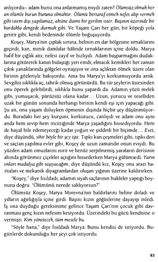 anlıyordu- adam bunu ona anlatmamış mıydı zaten? Olümsüz olmak her
an ölümle burun buruna olmaktır. Olümü bertarafetmek nefes alıp vermek
gibi istem dışı yapılamaz, aksine daimi birgerilim ister. Başının üzerinde bir
bardakla dengede durmak gibi. Ve Yaşam Çarı her gün, bir köpeği yola
getirir gibi, kendi bedeninde ölümle boğuşuyordu.
Koşey, Marya'nın çıplak sırtına, belinin en dar bölgesine tırnaklarını
geçirdi; kan, minik damlalar halinde tırnaklarının içine doldu . Marya
hafif bir çığlık attı; nefesi zayıf ve hızlıydı. Adam başparmağını dudak­
larına götürerek kanın bulaştığı yeri emdi; elmacık kemikleri her zaman
çıkık yanaklarında gölgeler oynaşıyor ve ona açlıktan ölmek üzere olan
birinin gözleriyle bakıyordu. Ama bu Marya'yı korkutmuyordu artık.
Sevgilisi sıklıkla aç, tahrik olmuş görünürdü. Bu tür şeylerin üstesinden
onu öperek gelebilirdi, sıklıkla bunu yapardı da. Adamın yüzü melek
gibi, yumuşacık, pürüzsüz olana kadar. . . Uzun, yorucu ve teselliden
uzak bir günün sonunda herhangi birinin kendi eşi için yapacağı gibi.
Şu an, onu yaşam doluyken öpmenin dışında hiçbir şey düşünmüyor­
du. Buradaki her şey kurşuni, korkutucu , canlıydı ve adam onu aynı
anda hem sevip hem incittiğinde Marya yaşadığını hissediyordu. Hem
de hayal bile edemeyeceği kadar yoğun ve şiddetli bir biçimde . . . Evet,
diye düşündü, sihir böyle bir şey işte. Tıpkı kan çeşmeleri gibi, tıpkı deri
ve saçtan yapılma evler gibi, Koşey de uzun zamandır onun eviydi. Bu
yüzden adam omuzlarını ısırır ve henüz serpilmemiş yaraların derisinin
altında görünmez çiçekler açtığını hissederken Marya gülümsedi. Yann
anlan madalya gibi taşıyacağım, diye düşündü kız, Koşey onu arazi ha­
ritaları ve mekanik diyagramlardan oluşan yığının üzerine kaldırırken.
"Koşey," diye fısıldadı, adamın siyah saçlarının bukleler yaptığı boy­
nuna doğru. "Ölümünü nerede saklıyorsun7"
Ölümsüz Koşey, Marya Morevna'nın baldırlarını beline doladı ve
yılların ağırlığıyla içine girdi. Başını kızın göğüslerine dayayıp inledi.
lş ona duyduğu gereksinime gelince Yaşam Çarı'nın çocuk gibi dav­
ranması genç kızın nefesini kesiyordu. Üzerindeki bu gücü kendisine o
vermişti. Kim yönetecek, tüm mesele bu.
"Söyle bana," diye fısıldadı Marya. Bunu kendisi de istiyordu. Bu­
günlerde dokunduğu her şeyi çok istiyordu.
83
 