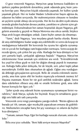 O gece vintovnik Naganya, Marya'nın şarap kırmızısı kadifeden ve
ipekten yapılma perdelerle donatılmış yatak odasında genç kızın yanı­
na kıvrılıp yattı. Marya'nın küçük odasında yaşamak, bir kalbin içinde
yaşamak gibiydi. Her ne kadar Madam Lebedeva'nın başını ağrıtsa da,
odasının bu halini seviyordu. Bir mahremiyetinin olmasını ve kendine
ait şeylerin içinde olmayı da seviyordu. Her iki kız da dört siyah sütunu
tavanda gözden kaybolan devasa yatakta, yastıklara ve şiltenin içine gö­
mülmüştü. Dokunulmaktan her zaman hoşnutluk duyan Naganya, göl­
gelerin arasında iç geçirdi ve Marya Morevna ona sıkıca sarıldı; böylece
Naşa artık kızgın olmadığını anladı. Zaten hiçbir zaman da olmamıştı.
"Yarın," dedi Naganya, "ana meydana gitsek harika olurdu. İkimiz
de ateş edebildiğimiz kadar uzağa ateş edebilirdik ve sonra da koşup ne
vurduğumuza bakardık! Bir keresinde bu oyunu bir oğlanla oynamış­
tım ve çocuk bir kurbağayı tam boğazından vurmuştu. Sonra acayip de­
recede iğrenç, çok çirkin bir şey oldu. Kurbağa bir kıza dönüştü ve her
yeri çamurla kaplı, çınlçıplak ağlamaya başladı." Naganya, Marya'nın
etkilenmesine fırsat tanımak için sözlerine ara verdi. "Evlendiklerinde
kız yeşil bir elbise giydi ve öyle bir düğün ekmeği pişirdi ki inanamaz­
sın. Kabuğu balla şeker doluydu, bir de küçük, sert, şeker kaplı yaban
mersinleriyle. Evlilik ilanı okunurken de ağladı. Oğlan onu vurduğun­
da döktüğü gözyaşlarının aynısıydı. Belki de onunla evlenmek istemi­
yordu, ama kim işinin ehli bir keskin nişancıyla evlenmek istemez ki?
Hayatta inanmam. Kesin bir tür gizli amfıbik nedenden ağladı. Sonra
dans ederlerken elbisesi ateş aldı ve ortalık birbirine girdi, ama tabii
bunun konuyla bir ilgisi yok."
"Şehir içinde ateş edersek bizim oyunumuzu oynamayan birini vu­
rabiliriz," dedi Marya, uykulu bir biçimde. Koşey'in tırnaklarını geçir­
diği sırtı hala tatlı tatlı yanıyordu.
Vintovnik ceviz rengi yumruğunu yastığa indirdi. "Bütün eğlence de
burada yaı Ah, tamam, eğer mızıkçılık yapacaksan ormana da gidebili­
riz. Muhtemelen sincaplar hariç bir şey vuramayız ve onlann da hiçbiri
kıza dönüşmez."
"Tamam, tamam Naşa. Eğer bir kurbağa vuracak olursam, senin ola­
bilir."
iblis ona iyice sokuldu. "Beni hala seviyor musun Maşenka?"
85
 
