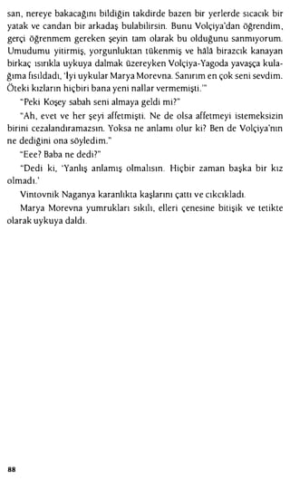 san, nereye bakacağını bildiğin takdirde bazen bir yerlerde sıcacık bir
yatak ve candan bir arkadaş bulabilirsin. Bunu Volçiya'dan öğrendim ,
gerçi öğrenmem gereken şeyin tam olarak bu olduğunu sanmıyorum.
Umudumu yitirmiş, yorgunluktan tükenmiş ve hala birazcık kanayan
birkaç ısırıkla uykuya dalmak üzereyken Volçiya-Yagoda yavaşça kula­
ğıma fısıldadı, 'İyi uykular Marya Morevna. Sanırım en çok seni sevdim.
Öteki kızların hiçbiri bana yeni nallar vermemişti."'
"Peki Koşey sabah seni almaya geldi mi?"
"Ah, evet ve her şeyi affetmişti. Ne de olsa affetmeyi istemeksizin
birini cezalandıramazsın. Yoksa ne anlamı olur ki? Ben de Volçiya'nın
ne dediğini ona söyledim."
"Eee? Baba ne dedi?"
"Dedi ki, 'Yanlış anlamış olmalısın. Hiçbir zaman başka bir kız
olmadı.'
Vintovnik Naganya karanlıkta kaşlarını çattı ve cıkcıkladı.
Marya Morevna yumrukları sıkılı, elleri çenesine bitişik ve tetikte
olarak uykuya daldı.
88
 
