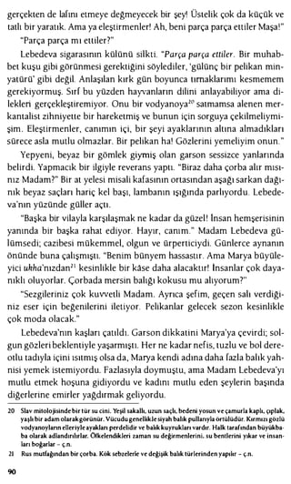 gerçekten de lafını etmeye değmeyecek bir şey! Üstelik çok da küçük ve
tatlı bir yaratık. Ama ya eleştirmenler! Ah, beni parça parça ettiler Maşa!"
"Parça parça mı ettiler?"
Lebedeva sigarasının külünü silkti. "Parça parça ettiler. Bir muhab­
bet kuşu gibi görünmesi gerektiğini söylediler, 'gülünç bir pelikan min­
yatürü' gibi değil. Anlaşılan kırk gün boyunca tırnaklarımı kesmemem
gerekiyormuş. Sırf bu yüzden hayvanların dilini anlayabiliyor ama di­
lekleri gerçekleştiremiyor. Onu bir vodyanoya20 satmamsa alenen mer­
kantalist zihniyette bir hareketmiş ve bunun için sorguya çekilmeliymi­
şim. Eleştirmenler, canımın içi, bir şeyi ayaklarının altına almadıkları
sürece asla mutlu olmazlar. Bir pelikan ha! Gözlerini yemeliyim onun."
Yepyeni, beyaz bir gömlek giymiş olan garson sessizce yanlarında
belirdi. Yapmacık bir ilgiyle reverans yaptı. "Biraz daha çorba alır mısı­
nız Madam?" Bir at yelesi misali kafasının ortasından aşağı sarkan dağı­
nık beyaz saçları hariç kel başı, lambanın ışığında parlıyordu. Lebede­
va'nın yüzünde güller açtı.
"Başka bir vilayla karşılaşmak ne kadar da güzel ! lnsan hemşerisinin
yanında bir başka rahat ediyor. Hayır, canım." Madam Lebedeva gü­
lümsedi; cazibesi mükemmel, olgun ve ürperticiydi. Günlerce aynanın
önünde buna çalışmıştı. "Benim bünyem hassastır. Ama Marya büyüle­
yici ukha'nızdan21 kesinlikle bir kase daha alacaktır! İnsanlar çok daya­
nıklı oluyorlar. Çorbada mersin balığı kokusu mu alıyorum"?"
"Sezgileriniz çok kuwetli Madam. Ayrıca şefim, geçen salı verdiği­
niz eser için beğenilerini iletiyor. Pelikanlar gelecek sezon kesinlikle
çok moda olacak."
Lebedeva'nın kaşları çatıldı. Garson dikkatini Marya'ya çevirdi; sol­
gun gözleri beklentiyle yaşarmıştı. Her ne kadar nefis, tuzlu ve bol dere­
otlu tadıyla içini ısıtmış olsa da, Marya kendi adına daha fazla balık yah­
nisi yemek istemiyordu. Fazlasıyla doymuştu, ama Madam Lebedeva'yı
mutlu etmek hoşuna gidiyordu ve kadını mutlu eden şeylerin başında
diğerlerine emirler yağdırmak geliyordu.
20 Slav mitolojisinde bir tür su cini. Yeşil sakallı, uzun saçlı, bedeni yosun ve çamurla kaplı, çıplak,
yaşlı bir adam olarakgörünür. Vücudugenelliklesiyah balık pullarıyla örtülüdür. Kırmızı gözlü
vodyanoylann elleriyleayakları perdelidir ve balık kuyrukları vardır. Halk tarafından büyükba­
ba olarak adlandırılırlar. Öfkelendikleri zaman su değirmenlerini, su bentlerini yıkar ve insan­
ları boğarlar - ç.n.
2ı Rus mutfağından bir çorba. Kök sebzelerle ve değişik balık türlerinden yapılır - ç.n.
90
 