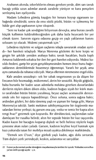 Arabanın ahında, tekerleklerin olması gereken yerde, dört sarı tavuk
bacağı yolda uzun adımlar atarak zarafetle yürüyor ve kara pençeleri
sertleşmiş karı eşeliyordu.
Madam Lebedeva gümüş kaşığını bir kenara koyup sigarasını ta­
bağında söndürdü; sonra da onu süslü püslü, bütün ve içilmemiş bir
halde geri alıp şapkasının içine tıkıştırdı .
"Seni ne kadar çok sevdiğimi biliyorsun devoçka, ama burası zavallı
küçük kalbimin kaldırabileceğinden çok daha fazla heyecanlı bir yer
olmak üzere. Sanırım sigara odasına geçip en yaşlı yaklarının kanını
solusam iyi olacak. Midemi yatıştırmak için."
Lebedeva tüylerini ve solgun saçlarını telaşla savurarak oradan ayrıl­
dı- her hareketi telaşlıydı. Marya Morevna gözlerini iki kere kırptı ve
gergin bir şekilde yeniden arabaya baktı; tavuk bacakları, buzla kaplı
Arnavut kaldırımlı sokakta bir ileri bir geri hareket ediyordu. Midesi ka­
sıldı-bedeni, garip bir şeyin gerçekleşmesinden hemen önce bunu bağır­
saklarının derinliklerinde hissetmeyi öğrenmişti. Yararlı bir şeydi, ama
aynı zamanda da rahatsız ediciydi. Marya ellerinin titremesine engel oldu.
Kafe aniden sessizleşti- tek bir tabak tıngırtısının ya da düşen bir
fincanın bile bozmadığı, mükemmel, derin bir sessizlik. Büyük göğüslü,
balta burunlu bir kadın uzun adımlarla mekana girerken duvarlardaki
derilerin tüyleri diken diken oldu; kadının boğazı siyah bir kürk man­
to tarafından bütün bütün yutulmuş, beyaz saçları acımasızlık derece­
sinde sıkı bir topuza hapsedilmişti. Önce soluna, sonra sağına baktı;
ardından gözleri, bir dala tünemiş yaşlı ve şişman bir karga gibi, Marya
Morevna'ya takıldı. Sanki mekanın sahibiymişçesine bir özgüvenle ma­
salardan birine yerleşti; üç garson ona çay, votka ve temiz bir kapta altın
rengi kvas22 getirmek için koşturdu. Bir dördüncüsü, saçlarından sular
damlayan bir rusalka belirdi; altın bir tepside bütün bir kaz taşıyordu.
Kadın kazın bir bacağını koparıp dişledi ve belli belirsiz tüylerle kaplı
çenesine akan suları yaladı. Garson, kadının keyfine keyif katmak için
kazı yukarıda tutan bir mobilya misali ayakta dikilmeye mahkumdu.
"Demek sen O'sun," diye gürledi yaşlı kadın, ağzı dolu sırıtarak.
Tüm dişleri yerli yerindeydi; keskin, aslanımsı ve sarıydılar.
22 Esmerya da normal çavdar ekmeğinin mayalanmasıyla üretilen bir içecek. Votkadansonra Rus­
ya'nın milli içeceği sayılır - ç.n.
94
 