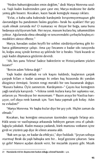 "Neden bahsettiğinizden emin değilim," dedi Marya Morevna usul­
ca. Yaşlı kadın kudretinden çatır çatır etti; Marya midesine bir darbe
yemiş gibi hissetti. Kocakarı, kazın bacak kemiğiyle masayı tıklattı.
"Evlat, o kaba saba kulesinde kardeşimle kırıştırmıyormuşsun gibi
davrandığın bu pandomim faslını geçelim- bırak bu ayakları! Her şey
siyah olmak zorunda mı? O numaracı ve ihtiyar bir boğa, sana bunu
bedavaya söylüyorum bak. Her neyse, masum kızlara hiç tahammülüm
yoktur. Ağızlarında elma olmadığı ve tenceremdeki çorbayla hoşbeş et­
medikleri sürece elbette."
Marya, havadan sudan keyifli bir sohbet sürdürüyorlarmış gibi ki­
barca gülümsemeye çalıştı. Ama çay fincanını o kadar sıkı tutuyordu
ki, kulpu avuç içinde kırmızı ay şeklinde bir iz bıraktı. Yüzü kızardı ve
yaşlı kadın düşmanca gözlerini devirdi.
"Ah, kes şunu Yelenaı Sadece bakirelerin ve Hıristiyanlann yüzleri
kızarır!"
"Benim adım Yelena değil."
Yaşlı kadın durakladı ve tek kaşını kaldırdı; kaşlarının çarpık
çurpuk kılları o kadar uzamıştı ki onları kaş hizasında iki yandan
düzgünce örmüştü . Sesinin rengi meraklı bir tını kazanarak değişti.
"Kusura bakma. Öyle zannettim. Kardeşimin-" Çayını kaz kemiğinin
yağlı tarafıyla karıştırdı. "-Yelena isimli kızlara karşı bir saplantısı var,
anlarsın ya. Neredeyse bir monomani. 2 3 Bazen araya bir Vasilisa karı­
şıyor, sırf olaya renk katmak için. Yani hata yapmak çok kolay. Adın
ne evladım?"
"Marya Morevna. Ve başka kızlar diye bir şey yok. Hiçbir zaman da
olmadı."
Kocakarı, kaz kemiğini omuzunun üzerinden rastgele fırlatıp attı.
Hala sessiz ve vazifeşinasça arkasında bekleyen garson onu el çabuk­
luğuyla yakaladı. Kadın masaya yaslandı, kürk mantosu votkanın içine
girdi ve yüzünü şap diye iki elinin arasına aldı.
"Bak sen şu işe, ne kadar da etkileyici," diye fısıldadı. "Şeytan sofraya
oturmuş! Bırak da yaşlı babuşka seni bir. . . keşif gezisine çıkarsın. Sana
iyi gelir! Manevi açıdan destek verir, bir mezarlık ziyareti gibi. Mizah
23 Hastalarda tek bir düşüncenin baskın olduğu zihinsel hastalık - ç.n.
95
 