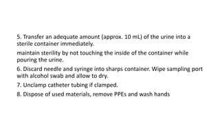 5. Transfer an adequate amount (approx. 10 mL) of the urine into a
sterile container immediately.
maintain sterility by not touching the inside of the container while
pouring the urine.
6. Discard needle and syringe into sharps container. Wipe sampling port
with alcohol swab and allow to dry.
7. Unclamp catheter tubing if clamped.
8. Dispose of used materials, remove PPEs and wash hands
 
