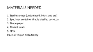 MATERIALS NEEDED
1. Sterile Syringe (undamaged, intact and dry)
2. Specimen container that is labelled correctly
3. Tissue paper
4. Alcohol swabs
5. PPEs
Place all this on clean trolley
 