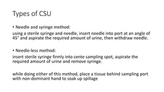 Types of CSU
• Needle and syringe method:
using a sterile syringe and needle, insert needle into port at an angle of
45° and aspirate the required amount of urine, then withdraw needle.
• Needle-less method:
insert sterile syringe firmly into cente sampling spot, aspirate the
required amount of urine and remove syringe.
while doing either of this method, place a tissue behind sampling port
with non-dominant hand to soak up spillage
 