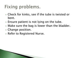    Check for kinks, see if the tube is twisted or
    bent.
   Ensure patient is not lying on the tube.
   Make sure the bag is lower than the bladder.
   Change position.
   Refer to Registered Nurse.
 