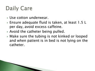    Use cotton underwear.
   Ensure adequate fluid is taken, at least 1.5 L
    per day, avoid excess caffeine.
   Avoid the catheter being pulled.
   Make sure the tubing is not kinked or looped
    and when patient is in bed is not lying on the
    catheter.
 