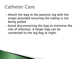    Attach the bag to the patients leg with the
    straps provided ensuring the tubing is not
    being pulled.
   Avoid disconnecting the bag to minimise the
    risk of infection. A larger bag can be
    connected to the leg bag at night.
 