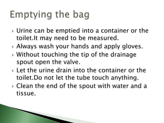    Urine can be emptied into a container or the
    toilet.It may need to be measured.
   Always wash your hands and apply gloves.
   Without touching the tip of the drainage
    spout open the valve.
   Let the urine drain into the container or the
    toilet.Do not let the tube touch anything.
   Clean the end of the spout with water and a
    tissue.
 