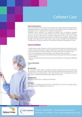 Catheter Care
Course Description:
This is an essential course for health care providers who are planning and providing care for
individuals requiring a urinary catheter. It also provides helpful revision for qualified nurses
responsible for over - seeing effective continence management.
Indwelling urinary catheters are currently the leading cause of healthcare acquired
infections, many of which would be avoided if best practice guidelines had been followed.
As well as discussing alternatives to indwelling catheterisation, the course covers in detail
the Royal College of Nursing’s Best Practice in Catheter Care guidelines. Although this
training can be delivered as a “stand alone” 3 hour course, we highly recommended that
it is delivered in conjunction with our 3 hour “Effective Continence Management” course.

Course Outline:
•
•
•
•
•

Explain what a urinary catheter is, why it would be used and when it should not be used
Explain why the male anatomy makes catheterisation more difficult in males than females
Discuss the different catheters available and in what situations they would be used
Discuss the advantages and disadvantages of the different types of catheters
Discuss in detail the 10 elements of the Royal College of Nursing’s “Best Practice in Catheter
Care guidelines”
• Give an overview of the emotional, social and sexual implications of having an indwelling
catheter

Course Duration:
3hrs

Assessment:
This interactive course utilises a number of quizzes, question and answer sessions and
group activities. Participants will be expected to fully engage with these activities in order
to enhance their learning experience. The trainer will carry out an on-going assessment of
participant’s understanding andlearning throughout the session.

Certification:
All delegates will receive a certificate of attendance

Location:
The course can be delivered at locations to suit the client or at one of our training venues
Maximum number of delegates per trainer is 15

Telephone: 0845 468 0870

Pathway College
putting you first

Web: www.pathwaygroup.co.uk

Birmingham: 0121 369 0100

Email: caretraining@pathwaygroup.co.uk

 