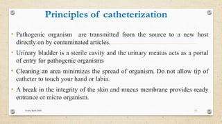 Principles of catheterization
• Pathogenic organism are transmitted from the source to a new host
directly on by contaminated articles.
• Urinary bladder is a sterile cavity and the urinary meatus acts as a portal
of entry for pathogenic organisms
• Cleaning an area minimizes the spread of organism. Do not allow tip of
catheter to touch your hand or labia.
• A break in the integrity of the skin and mucus membrane provides ready
entrance or micro organism.
Goma Karki BMS 13
 