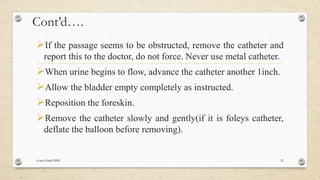 Cont’d….
If the passage seems to be obstructed, remove the catheter and
report this to the doctor, do not force. Never use metal catheter.
When urine begins to flow, advance the catheter another 1inch.
Allow the bladder empty completely as instructed.
Reposition the foreskin.
Remove the catheter slowly and gently(if it is foleys catheter,
deflate the balloon before removing).
Goma Karki BMS 32
 