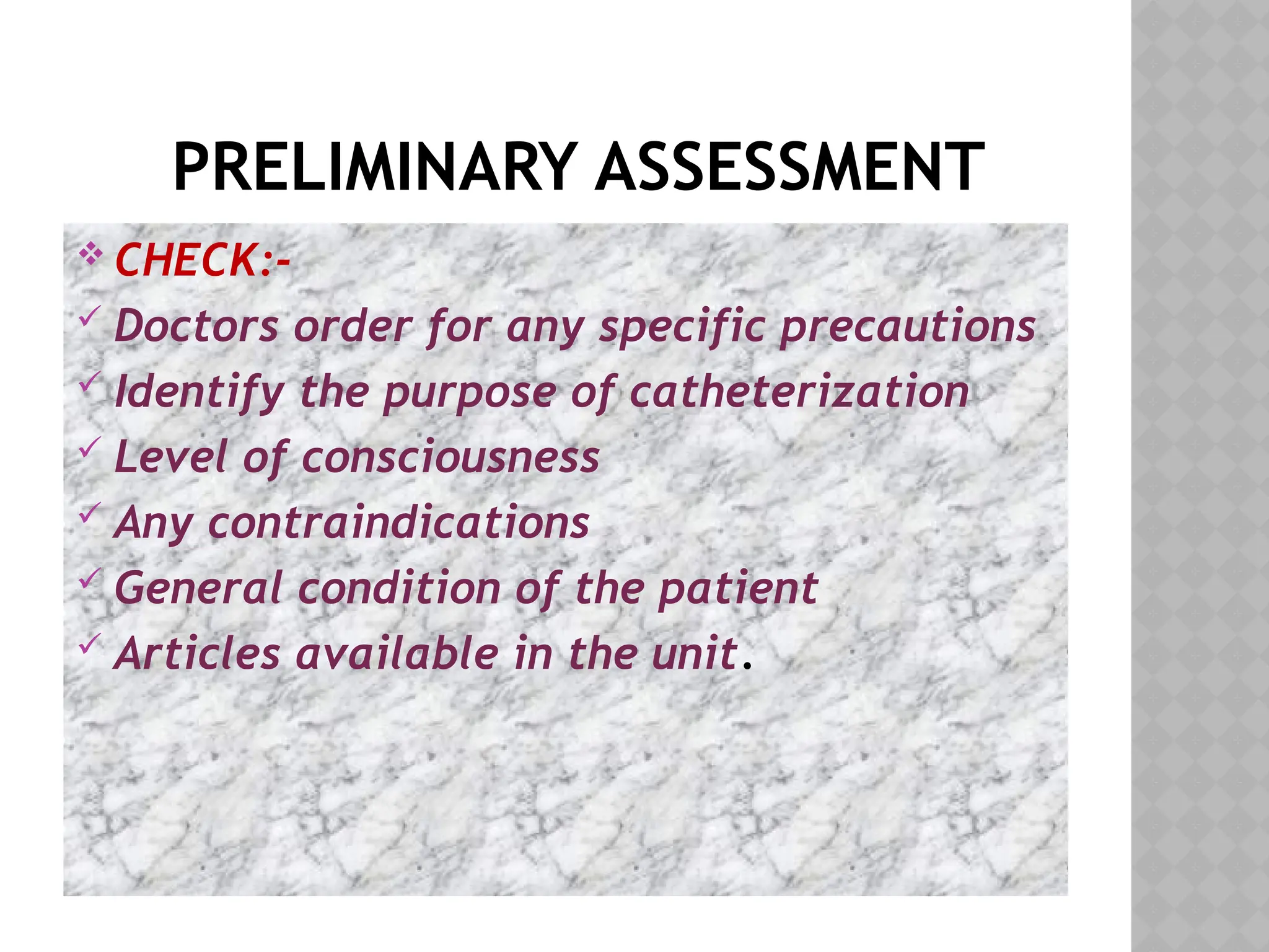 PRELIMINARY ASSESSMENT
 CHECK:-
 Doctors order for any specific precautions
 Identify the purpose of catheterization
 Level of consciousness
 Any contraindications
 General condition of the patient
 Articles available in the unit.
 