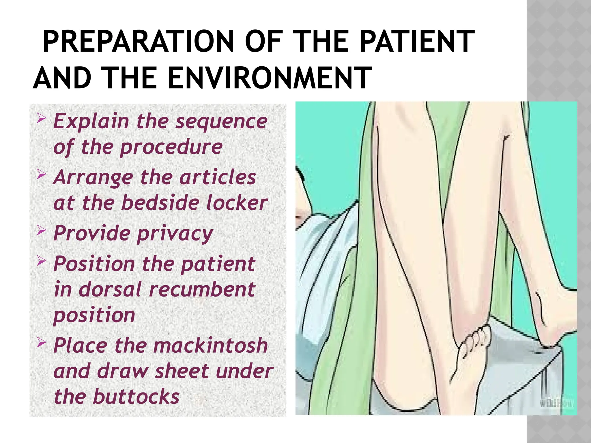 PREPARATION OF THE PATIENT
AND THE ENVIRONMENT
 Explain the sequence
of the procedure
 Arrange the articles
at the bedside locker
 Provide privacy
 Position the patient
in dorsal recumbent
position
 Place the mackintosh
and draw sheet under
the buttocks
 