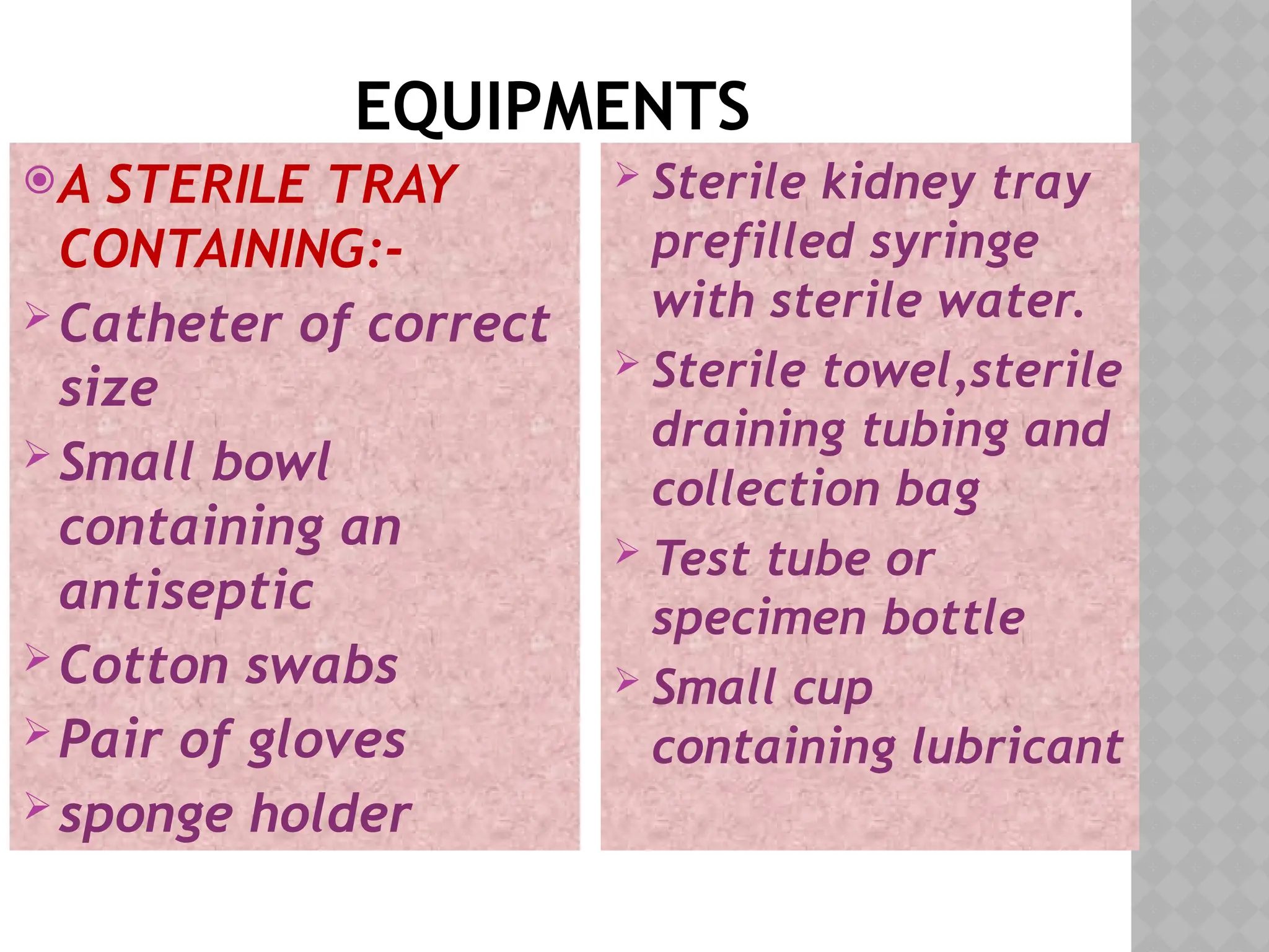 EQUIPMENTS
A STERILE TRAY
CONTAINING:-
Catheter of correct
size
Small bowl
containing an
antiseptic
Cotton swabs
Pair of gloves
sponge holder
 Sterile kidney tray
prefilled syringe
with sterile water.
 Sterile towel,sterile
draining tubing and
collection bag
 Test tube or
specimen bottle
 Small cup
containing lubricant
 