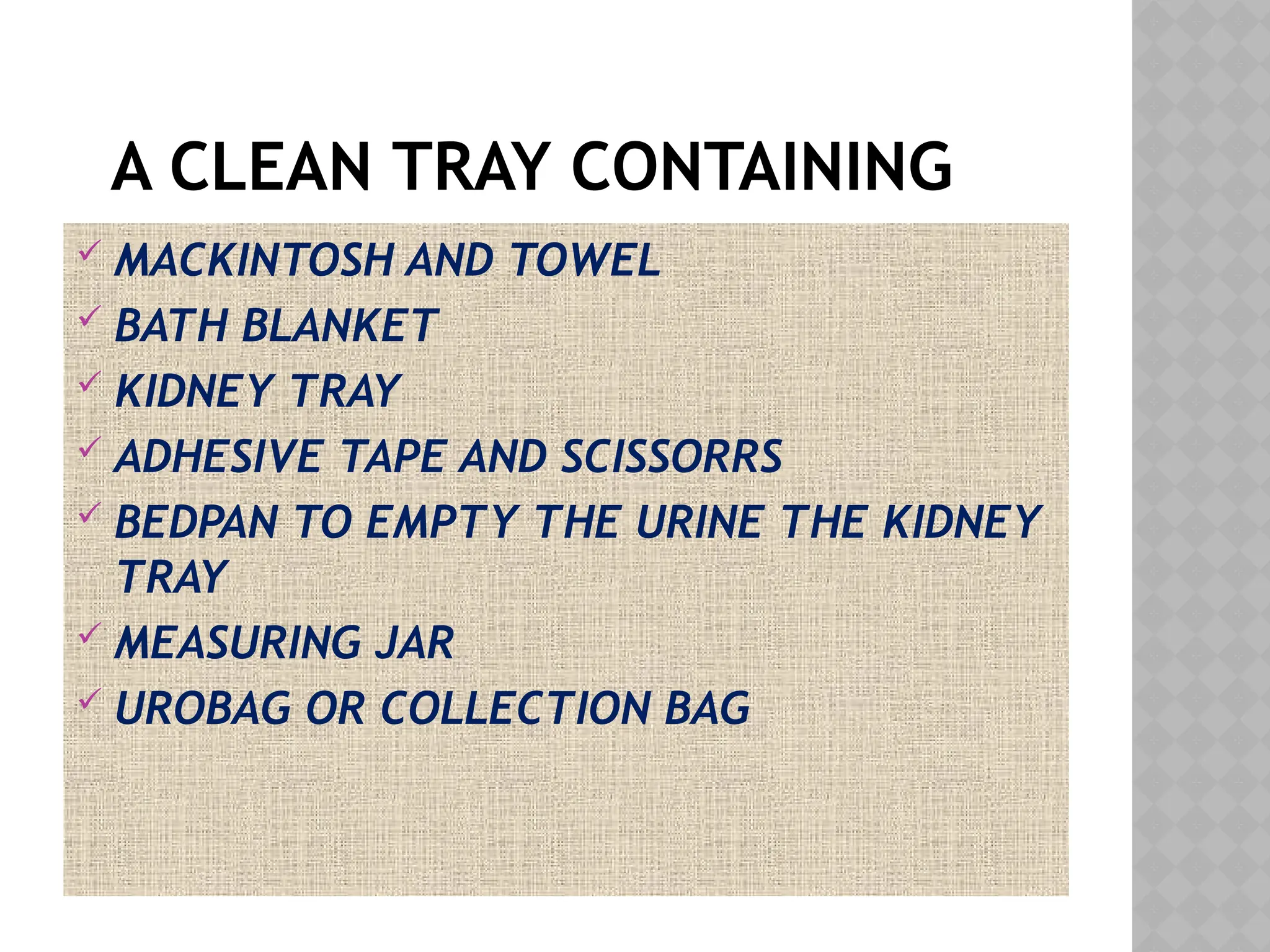 A CLEAN TRAY CONTAINING
 MACKINTOSH AND TOWEL
 BATH BLANKET
 KIDNEY TRAY
 ADHESIVE TAPE AND SCISSORRS
 BEDPAN TO EMPTY THE URINE THE KIDNEY
TRAY
 MEASURING JAR
 UROBAG OR COLLECTION BAG
 