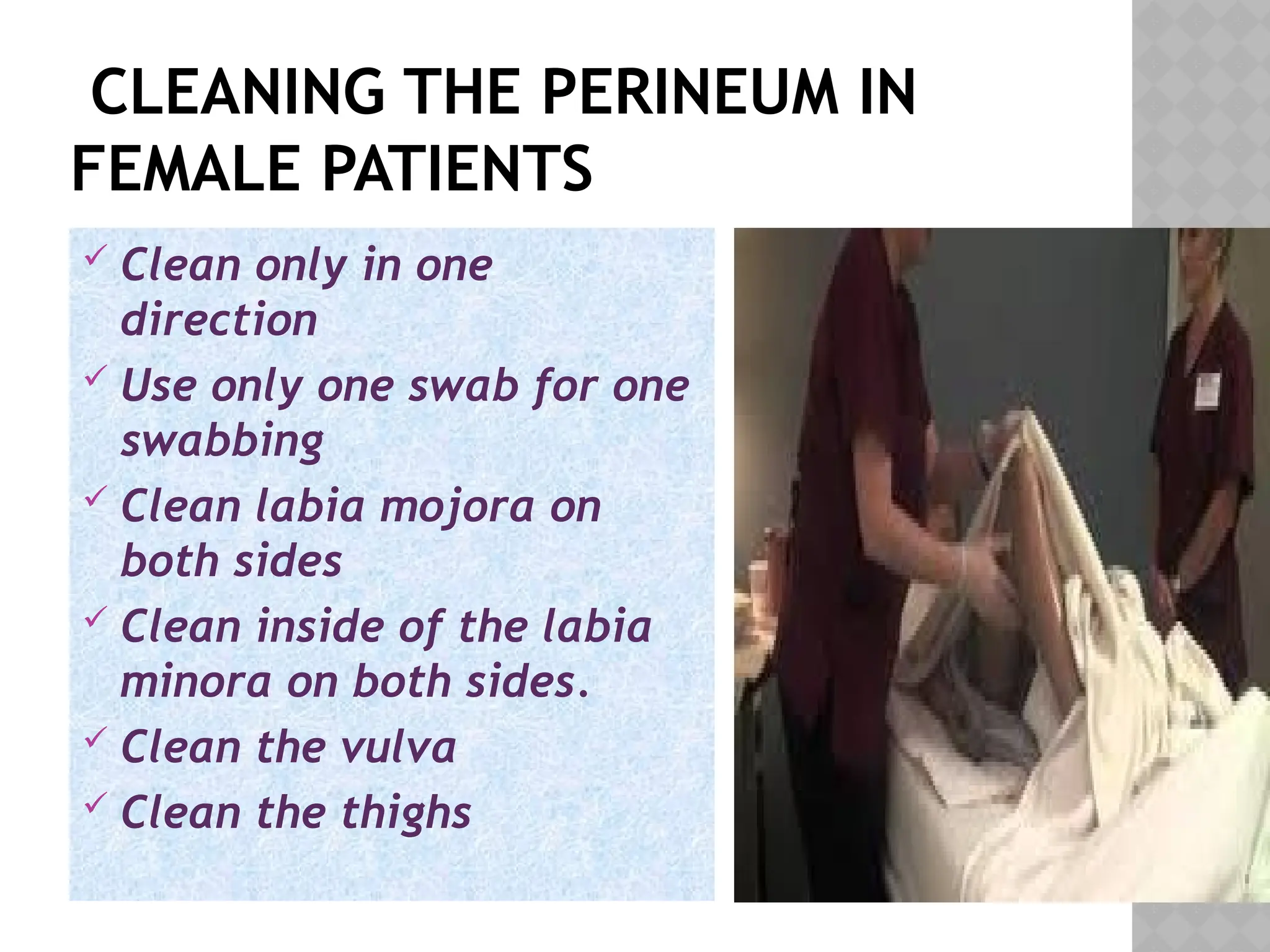 CLEANING THE PERINEUM IN
FEMALE PATIENTS
 Clean only in one
direction
 Use only one swab for one
swabbing
 Clean labia mojora on
both sides
 Clean inside of the labia
minora on both sides.
 Clean the vulva
 Clean the thighs
 