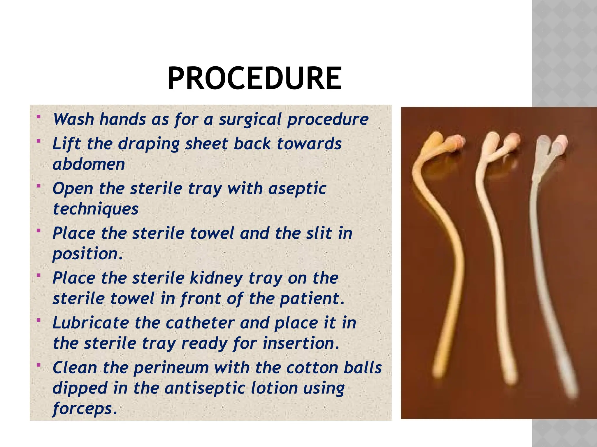 PROCEDURE
 Wash hands as for a surgical procedure
 Lift the draping sheet back towards
abdomen
 Open the sterile tray with aseptic
techniques
 Place the sterile towel and the slit in
position.
 Place the sterile kidney tray on the
sterile towel in front of the patient.
 Lubricate the catheter and place it in
the sterile tray ready for insertion.
 Clean the perineum with the cotton balls
dipped in the antiseptic lotion using
forceps.
 