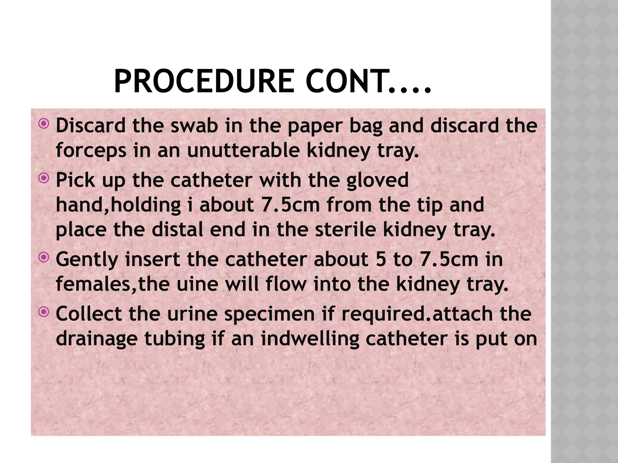 PROCEDURE CONT....
 Discard the swab in the paper bag and discard the
forceps in an unutterable kidney tray.
 Pick up the catheter with the gloved
hand,holding i about 7.5cm from the tip and
place the distal end in the sterile kidney tray.
 Gently insert the catheter about 5 to 7.5cm in
females,the uine will flow into the kidney tray.
 Collect the urine specimen if required.attach the
drainage tubing if an indwelling catheter is put on
 