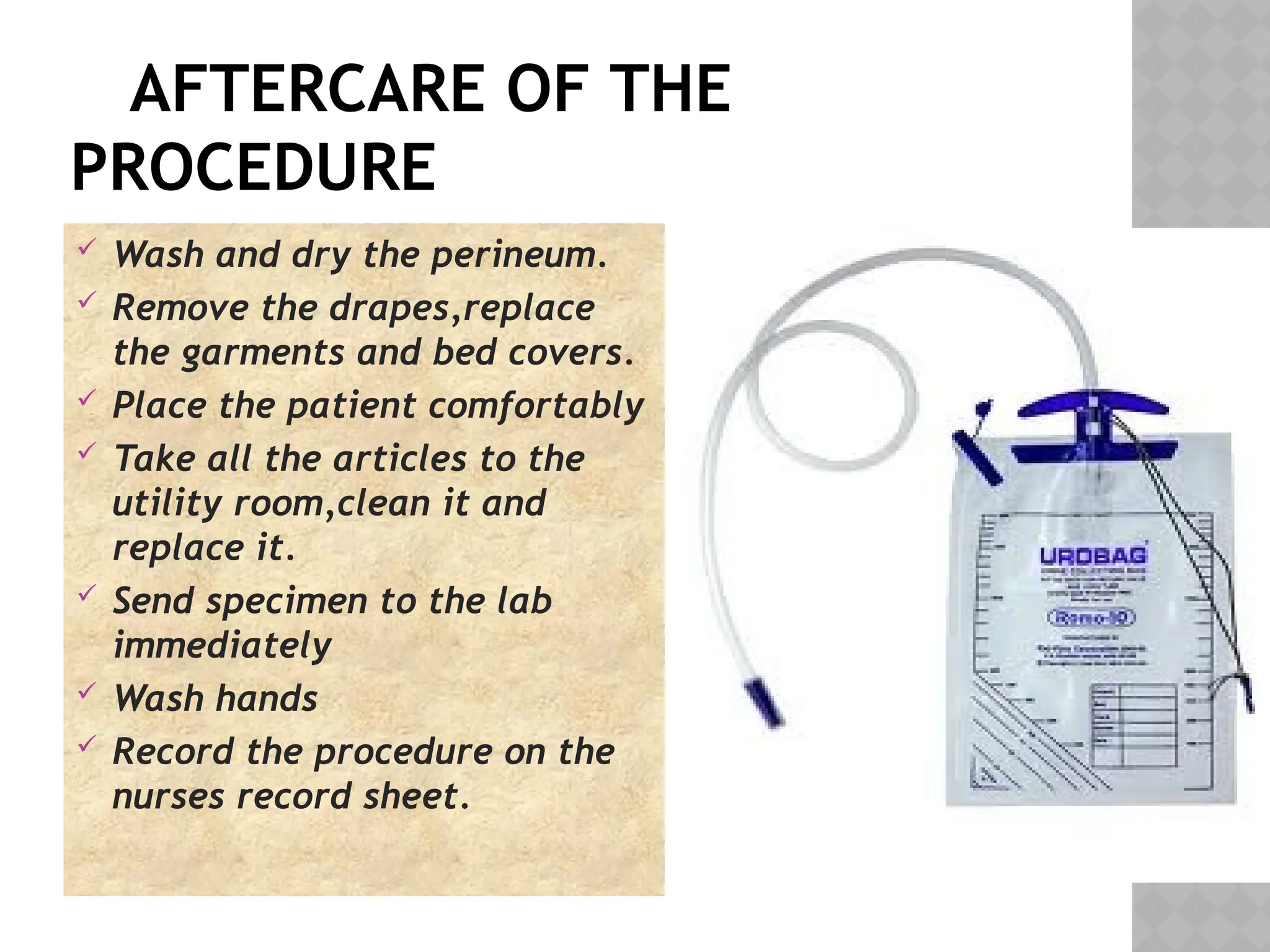AFTERCARE OF THE
PROCEDURE
 Wash and dry the perineum.
 Remove the drapes,replace
the garments and bed covers.
 Place the patient comfortably
 Take all the articles to the
utility room,clean it and
replace it.
 Send specimen to the lab
immediately
 Wash hands
 Record the procedure on the
nurses record sheet.
 