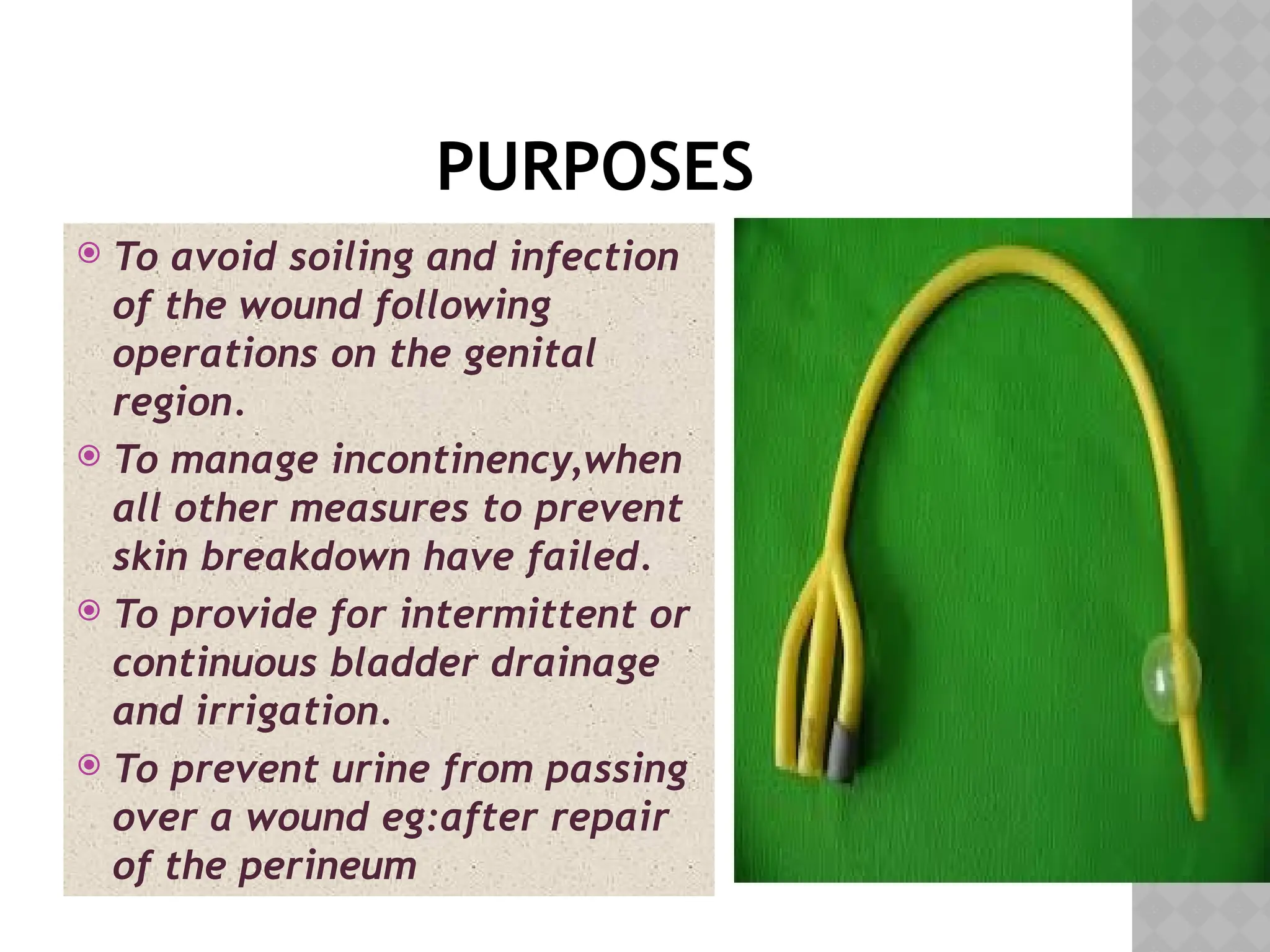 PURPOSES
 To avoid soiling and infection
of the wound following
operations on the genital
region.
 To manage incontinency,when
all other measures to prevent
skin breakdown have failed.
 To provide for intermittent or
continuous bladder drainage
and irrigation.
 To prevent urine from passing
over a wound eg:after repair
of the perineum
 