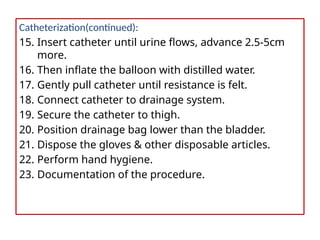 Catheterization(continued):
15. Insert catheter until urine flows, advance 2.5-5cm
more.
16. Then inflate the balloon with distilled water.
17. Gently pull catheter until resistance is felt.
18. Connect catheter to drainage system.
19. Secure the catheter to thigh.
20. Position drainage bag lower than the bladder.
21. Dispose the gloves & other disposable articles.
22. Perform hand hygiene.
23. Documentation of the procedure.
 