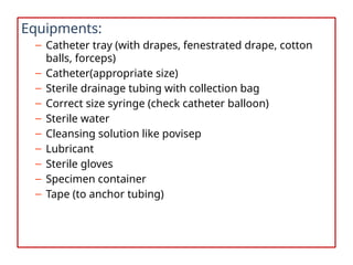 Equipments:
– Catheter tray (with drapes, fenestrated drape, cotton
balls, forceps)
– Catheter(appropriate size)
– Sterile drainage tubing with collection bag
– Correct size syringe (check catheter balloon)
– Sterile water
– Cleansing solution like povisep
– Lubricant
– Sterile gloves
– Specimen container
– Tape (to anchor tubing)
 