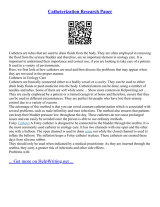 Catheterization Research Paper
Catheters are tubes that are used to drain fluids from the body. They are often employed in removing
the fluid from the urinary bladder and therefore, are an important element in urology care. It is
important to understand their importance and correct use, if you are looking to take care of a patient.
It used in a variety of environments.
Here, we first look at how catheters are used and then discuss the problems that may appear when
they are not used in the proper manner.
Catheters in Urology Care
Catheters are basically connected either to a bodily vessel or a cavity. They can be used to either
drain body fluids or push medicine into the body. Catheterization can be done, using a number of
needles and tubes. Some of them are soft while some ... Show more content on Helpwriting.net ...
They are easily employed by a patient or a trained caregiver at home and therefore, ensure that they
can be used in different circumstances. They are perfect for people who have lost their urinary
control due to a variety of reasons.
The advantage of this method is that you can avoid constant catheterization which is associated with
several problems, such as male infertility and tract infections. The method also ensures that patients
can keep their bladder pressure low throughout the day. These catheters do not cause prolonged
issues and can easily be avoided once the person is able to use ordinary methods.
Foley Catheter A Foley catheter is designed to be connected to the bladder through the urethra. It is
the most commonly used catheter in urology care. It has two channels with one open and the other
one with a balloon. The open channel is used to drain urine out while the closed channel is used to
inflate the balloon. The inflation keeps a Foley catheter in place. These catheters are created these
days from silicone rubber.
They should only be used when indicated by a medical practitioner. As they are inserted through the
urethra, they carry a greater risk of infections and other side effects.
Problems with
... Get more on HelpWriting.net ...
 