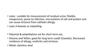 • Latex : suitable for measurement of residual urine; flexible,
inexpensive; prone to infection, encrustation of salt and protein and
can cause stricture from catheter allergy.
• Lasts 3-4weeks as indwelling
• Polyvinyl & polyethylene are for short term use.
• Silicone and Teflon: good for long term use(8-12weeks). Decreased
incidence of allergy, urethritis and stricture.
• Metal: stainless steel
 