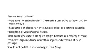 Female metal catheter:
• Very rare situations in which the urethra cannot be catheterized by
usual Foley’s
• Evacuation of bladder prior to gynecological or obstetric surgeries
• Diagnosis of vesicovaginal fistula.
Male catheters- curved along it’s length because of anatomy of male.
Problems: high incidence of urethral injury and creation of false
passage.
Should not be left In situ for longer than 2days.
 