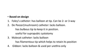 • Based on design
1. Foley’s catheter: has balloon at tip. Can be 2- or 3-way
2. De Peezer(mushroom) catheter: lacks balloon.
has bulbous tip to keep it in position.
useful for suprapubic cystotomy
3. Malecot catheter: lacks balloon
has filamentous tip which helps to retain its position
4. Gibbon: lacks balloon & used per urethra only
 