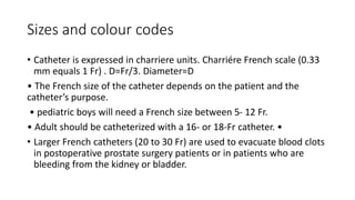 Sizes and colour codes
• Catheter is expressed in charriere units. Charriére French scale (0.33
mm equals 1 Fr) . D=Fr/3. Diameter=D
• The French size of the catheter depends on the patient and the
catheter’s purpose.
• pediatric boys will need a French size between 5- 12 Fr.
• Adult should be catheterized with a 16- or 18-Fr catheter. •
• Larger French catheters (20 to 30 Fr) are used to evacuate blood clots
in postoperative prostate surgery patients or in patients who are
bleeding from the kidney or bladder.
 