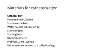 Materials for catheterization
Catheter tray
Povidone-iodin/Savlon
Sterile cotton balls
Water-soluble lubrication gel
Sterile drapes
Sterile gloves
Urethral catheter
Prefilled 10-mL syringe
Urinometer connected to a collection bag
 