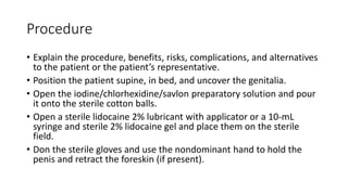 Procedure
• Explain the procedure, benefits, risks, complications, and alternatives
to the patient or the patient’s representative.
• Position the patient supine, in bed, and uncover the genitalia.
• Open the iodine/chlorhexidine/savlon preparatory solution and pour
it onto the sterile cotton balls.
• Open a sterile lidocaine 2% lubricant with applicator or a 10-mL
syringe and sterile 2% lidocaine gel and place them on the sterile
field.
• Don the sterile gloves and use the nondominant hand to hold the
penis and retract the foreskin (if present).
 