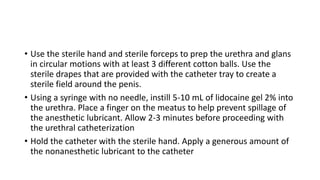 • Use the sterile hand and sterile forceps to prep the urethra and glans
in circular motions with at least 3 different cotton balls. Use the
sterile drapes that are provided with the catheter tray to create a
sterile field around the penis.
• Using a syringe with no needle, instill 5-10 mL of lidocaine gel 2% into
the urethra. Place a finger on the meatus to help prevent spillage of
the anesthetic lubricant. Allow 2-3 minutes before proceeding with
the urethral catheterization
• Hold the catheter with the sterile hand. Apply a generous amount of
the nonanesthetic lubricant to the catheter
 