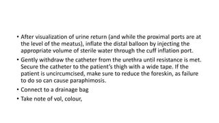 • After visualization of urine return (and while the proximal ports are at
the level of the meatus), inflate the distal balloon by injecting the
appropriate volume of sterile water through the cuff inflation port.
• Gently withdraw the catheter from the urethra until resistance is met.
Secure the catheter to the patient’s thigh with a wide tape. If the
patient is uncircumcised, make sure to reduce the foreskin, as failure
to do so can cause paraphimosis.
• Connect to a drainage bag
• Take note of vol, colour,
 