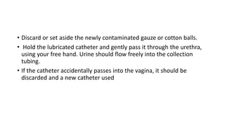 • Discard or set aside the newly contaminated gauze or cotton balls.
• Hold the lubricated catheter and gently pass it through the urethra,
using your free hand. Urine should flow freely into the collection
tubing.
• If the catheter accidentally passes into the vagina, it should be
discarded and a new catheter used
 