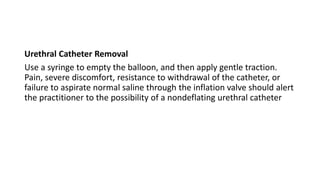 Urethral Catheter Removal
Use a syringe to empty the balloon, and then apply gentle traction.
Pain, severe discomfort, resistance to withdrawal of the catheter, or
failure to aspirate normal saline through the inflation valve should alert
the practitioner to the possibility of a nondeflating urethral catheter
 