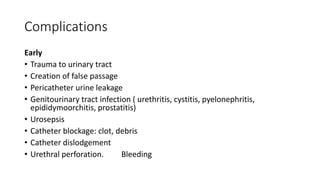 Complications
Early
• Trauma to urinary tract
• Creation of false passage
• Pericatheter urine leakage
• Genitourinary tract infection ( urethritis, cystitis, pyelonephritis,
epididymoorchitis, prostatitis)
• Urosepsis
• Catheter blockage: clot, debris
• Catheter dislodgement
• Urethral perforation. Bleeding
 